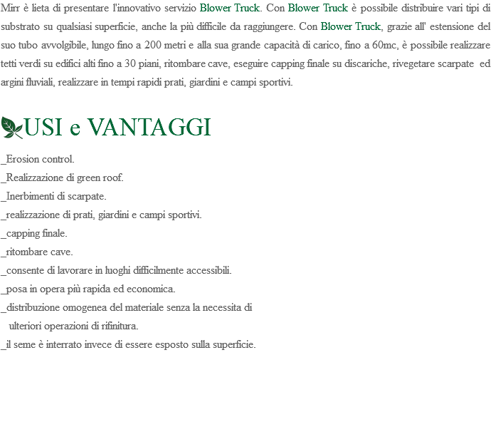 Mirr è lieta di presentare l'innovativo servizio Blower Truck. Con Blower Truck è possibile distribuire vari tipi di substrato su qualsiasi superficie, anche la più difficile da raggiungere. Con Blower Truck, grazie all' estensione del suo tubo avvolgibile, lungo fino a 200 metri e alla sua grande capacità di carico, fino a 60mc, è possibile realizzare tetti verdi su edifici alti fino a 30 piani, ritombare cave, eseguire capping finale su discariche, rivegetare scarpate ed argini fluviali, realizzare in tempi rapidi prati, giardini e campi sportivi. ﷯USI e VANTAGGI _Erosion control. _Realizzazione di green roof. _Inerbimenti di scarpate. _realizzazione di prati, giardini e campi sportivi. _capping finale. _ritombare cave. _consente di lavorare in luoghi difficilmente accessibili. _posa in opera più rapida ed economica. _distribuzione omogenea del materiale senza la necessita di ulteriori operazioni di rifinitura. _il seme è interrato invece di essere esposto sulla superficie. 
