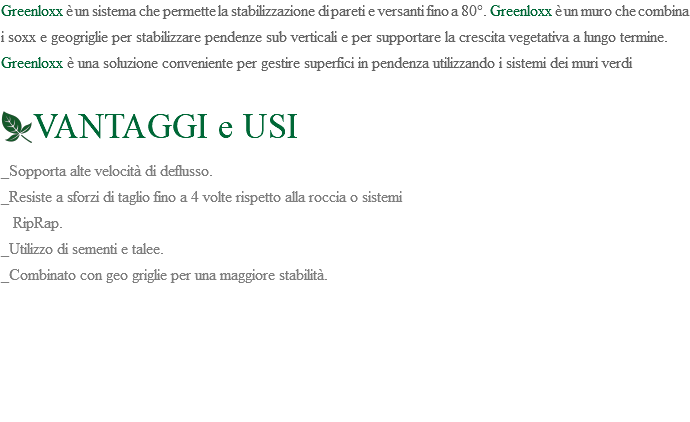 Greenloxx è un sistema che permette la stabilizzazione di pareti e versanti fino a 80°. Greenloxx è un muro che combina i soxx e geogriglie per stabilizzare pendenze sub verticali e per supportare la crescita vegetativa a lungo termine. Greenloxx è una soluzione conveniente per gestire superfici in pendenza utilizzando i sistemi dei muri verdi ﷯VANTAGGI e USI _Sopporta alte velocità di deflusso. _Resiste a sforzi di taglio fino a 4 volte rispetto alla roccia o sistemi RipRap. _Utilizzo di sementi e talee. _Combinato con geo griglie per una maggiore stabilità. 