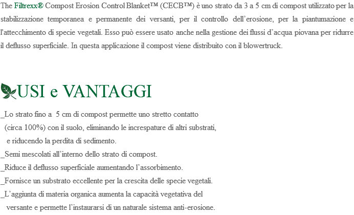 The Filtrexx® Compost Erosion Control Blanket™ (CECB™) è uno strato da 3 a 5 cm di compost utilizzato per la stabilizzazione temporanea e permanente dei versanti, per il controllo dell’erosione, per la piantumazione e l'attecchimento di specie vegetali. Esso può essere usato anche nella gestione dei flussi d’acqua piovana per ridurre il deflusso superficiale. In questa applicazione il compost viene distribuito con il blowertruck. ﷯USI e VANTAGGI _Lo strato fino a 5 cm di compost permette uno stretto contatto (circa 100%) con il suolo, eliminando le increspature di altri substrati, e riducendo la perdita di sedimento. _Semi mescolati all’interno dello strato di compost. _Riduce il deflusso superficiale aumentando l’assorbimento. _Fornisce un substrato eccellente per la crescita delle specie vegetali. _L’aggiunta di materia organica aumenta la capacità vegetativa del versante e permette l’instaurarsi di un naturale sistema anti-erosione.