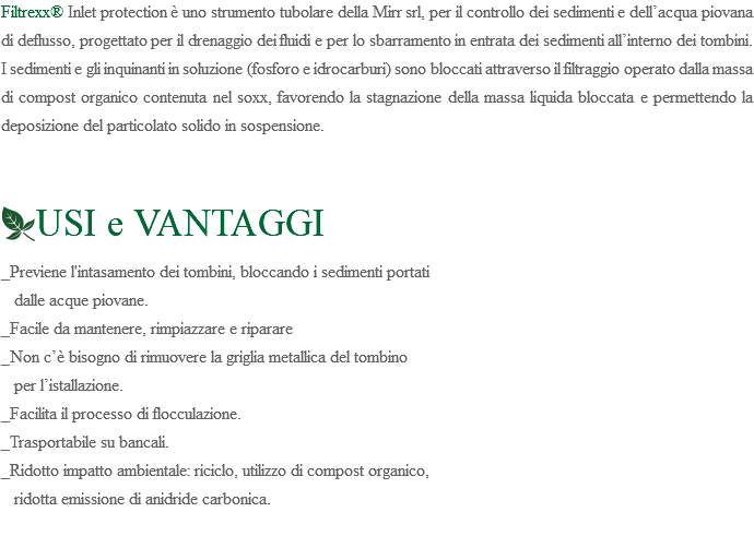 Filtrexx® Inlet protection è uno strumento tubolare della Mirr srl, per il controllo dei sedimenti e dell’acqua piovana di deflusso, progettato per il drenaggio dei fluidi e per lo sbarramento in entrata dei sedimenti all’interno dei tombini. I sedimenti e gli inquinanti in soluzione (fosforo e idrocarburi) sono bloccati attraverso il filtraggio operato dalla massa di compost organico contenuta nel soxx, favorendo la stagnazione della massa liquida bloccata e permettendo la deposizione del particolato solido in sospensione. ﷯USI e VANTAGGI _Previene l'intasamento dei tombini, bloccando i sedimenti portati dalle acque piovane. _Facile da mantenere, rimpiazzare e riparare _Non c’è bisogno di rimuovere la griglia metallica del tombino per l’istallazione. _Facilita il processo di flocculazione. _Trasportabile su bancali. _Ridotto impatto ambientale: riciclo, utilizzo di compost organico, ridotta emissione di anidride carbonica. 