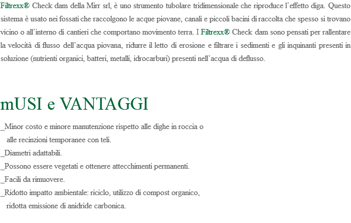 Filtrexx® Check dam della Mirr srl, è uno strumento tubolare tridimensionale che riproduce l’effetto diga. Questo sistema è usato nei fossati che raccolgono le acque piovane, canali e piccoli bacini di raccolta che spesso si trovano vicino o all’interno di cantieri che comportano movimento terra. I Filtrexx® Check dam sono pensati per rallentare la velocità di flusso dell’acqua piovana, ridurre il letto di erosione e filtrare i sedimenti e gli inquinanti presenti in soluzione (nutrienti organici, batteri, metalli, idrocarburi) presenti nell’acqua di deflusso. mUSI e VANTAGGI _Minor costo e minore manutenzione rispetto alle dighe in roccia o alle recinzioni temporanee con teli. _Diametri adattabili. _Possono essere vegetati e ottenere attecchimenti permanenti. _Facili da rimuovere. _Ridotto impatto ambientale: riciclo, utilizzo di compost organico, ridotta emissione di anidride carbonica. 