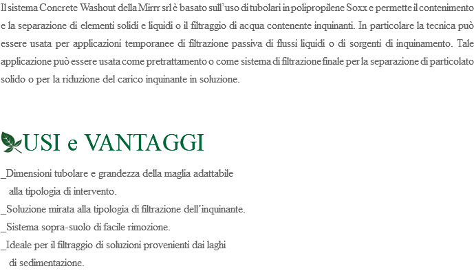 Il sistema Concrete Washout della Mirrr srl è basato sull’uso di tubolari in polipropilene Soxx e permette il contenimento e la separazione di elementi solidi e liquidi o il filtraggio di acqua contenente inquinanti. In particolare la tecnica può essere usata per applicazioni temporanee di filtrazione passiva di flussi liquidi o di sorgenti di inquinamento. Tale applicazione può essere usata come pretrattamento o come sistema di filtrazione finale per la separazione di particolato solido o per la riduzione del carico inquinante in soluzione. ﷯USI e VANTAGGI _Dimensioni tubolare e grandezza della maglia adattabile alla tipologia di intervento. _Soluzione mirata alla tipologia di filtrazione dell’inquinante. _Sistema sopra-suolo di facile rimozione. _Ideale per il filtraggio di soluzioni provenienti dai laghi di sedimentazione.