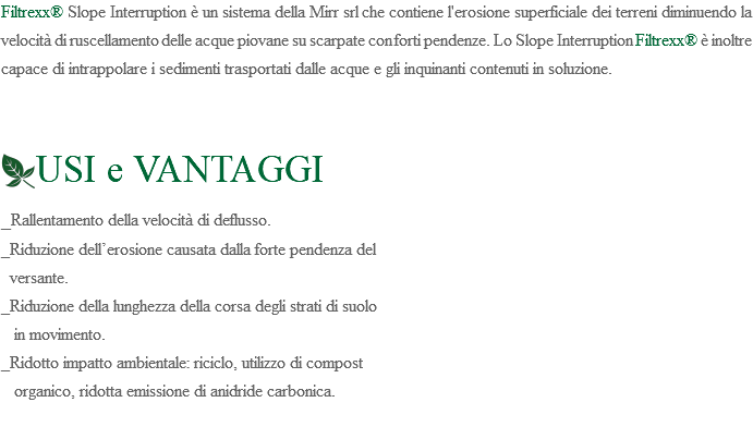 Filtrexx® Slope Interruption è un sistema della Mirr srl che contiene l'erosione superficiale dei terreni diminuendo la velocità di ruscellamento delle acque piovane su scarpate con forti pendenze. Lo Slope Interruption Filtrexx® è inoltre capace di intrappolare i sedimenti trasportati dalle acque e gli inquinanti contenuti in soluzione. ﷯USI e VANTAGGI _Rallentamento della velocità di deflusso. _Riduzione dell’erosione causata dalla forte pendenza del versante. _Riduzione della lunghezza della corsa degli strati di suolo in movimento. _Ridotto impatto ambientale: riciclo, utilizzo di compost organico, ridotta emissione di anidride carbonica. 