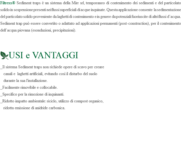 Filtrexx® Sediment traps è un sistema della Mirr srl, temporaneo di contenimento dei sedimenti e del particolato solido in sospensione presenti nei flussi superficiali di acque inquinate. Questa applicazione consente la sedimentazione del particolato solido proveniente da laghetti di contenimento e in genere da potenziali fuoriuscite di altri flussi d’acqua. Sediment trap può essere convertito o adattato ad applicazioni permanenti (post-construction), per il contenimento dell’acqua piovana (esondazioni, precipitazioni). ﷯USI e VANTAGGI _Il sistema Sediment traps non richiede opere di scavo per creare canali e laghetti artificiali, evitando così il disturbo del suolo durante la sua l'installazione. _Facilmente rimovibile e collocabile. _Specifico per la rimozione di inquinanti. _Ridotto impatto ambientale: riciclo, utilizzo di compost organico, ridotta emissione di anidride carbonica. 