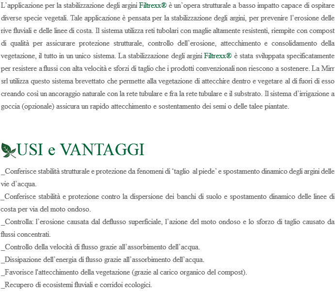 L’applicazione per la stabilizzazione degli argini Filtrexx® è un’opera strutturale a basso impatto capace di ospitare diverse specie vegetali. Tale applicazione è pensata per la stabilizzazione degli argini, per prevenire l’erosione delle rive fluviali e delle linee di costa. Il sistema utilizza reti tubolari con maglie altamente resistenti, riempite con compost di qualità per assicurare protezione strutturale, controllo dell’erosione, attecchimento e consolidamento della vegetazione, il tutto in un unico sistema. La stabilizzazione degli argini Filtrexx® è stata sviluppata specificatamente per resistere a flussi con alta velocità e sforzi di taglio che i prodotti convenzionali non riescono a sostenere. La Mirr srl utilizza questo sistema brevettato che permette alla vegetazione di attecchire dentro e vegetare al di fuori di esso creando così un ancoraggio naturale con la rete tubulare e fra la rete tubulare e il substrato. Il sistema d’irrigazione a goccia (opzionale) assicura un rapido attecchimento e sostentamento dei semi o delle talee piantate. ﷯USI e VANTAGGI _Conferisce stabilità strutturale e protezione da fenomeni di ‘taglio al piede’ e spostamento dinamico degli argini delle vie d’acqua. _Conferisce stabilità e protezione contro la dispersione dei banchi di suolo e spostamento dinamico delle linee di costa per via del moto ondoso. _Controlla: l’erosione causata dal deflusso superficiale, l’azione del moto ondoso e lo sforzo di taglio causato da flussi concentrati. _Controllo della velocità di flusso grazie all’assorbimento dell’acqua. _Dissipazione dell’energia di flusso grazie all’assorbimento dell’acqua. _Favorisce l'attecchimento della vegetazione (grazie al carico organico del compost). _Recupero di ecosistemi fluviali e corridoi ecologici. 