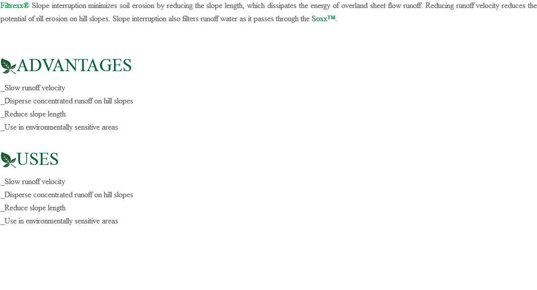 Filtrexx® Slope interruption minimizes soil erosion by reducing the slope length, which dissipates the energy of overland sheet flow runoff. Reducing runoff velocity reduces the potential of rill erosion on hill slopes. Slope interruption also filters runoff water as it passes through the Soxx™. ﷯ADVANTAGES _Slow runoff velocity _Disperse concentrated runoff on hill slopes _Reduce slope length _Use in environmentally sensitive areas ﷯USES _Slow runoff velocity _Disperse concentrated runoff on hill slopes _Reduce slope length _Use in environmentally sensitive areas 