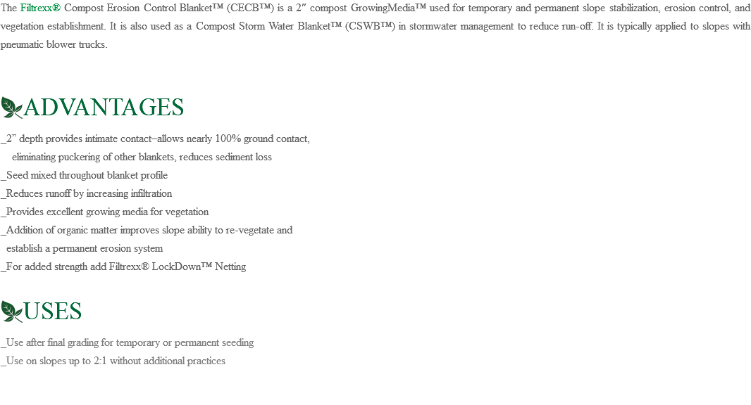 The Filtrexx® Compost Erosion Control Blanket™ (CECB™) is a 2″ compost GrowingMedia™ used for temporary and permanent slope stabilization, erosion control, and vegetation establishment. It is also used as a Compost Storm Water Blanket™ (CSWB™) in stormwater management to reduce run-off. It is typically applied to slopes with pneumatic blower trucks. ﷯ADVANTAGES _2” depth provides intimate contact–allows nearly 100% ground contact, eliminating puckering of other blankets, reduces sediment loss _Seed mixed throughout blanket profile _Reduces runoff by increasing infiltration _Provides excellent growing media for vegetation _Addition of organic matter improves slope ability to re-vegetate and establish a permanent erosion system _For added strength add Filtrexx® LockDown™ Netting ﷯USES _Use after final grading for temporary or permanent seeding _Use on slopes up to 2:1 without additional practices
