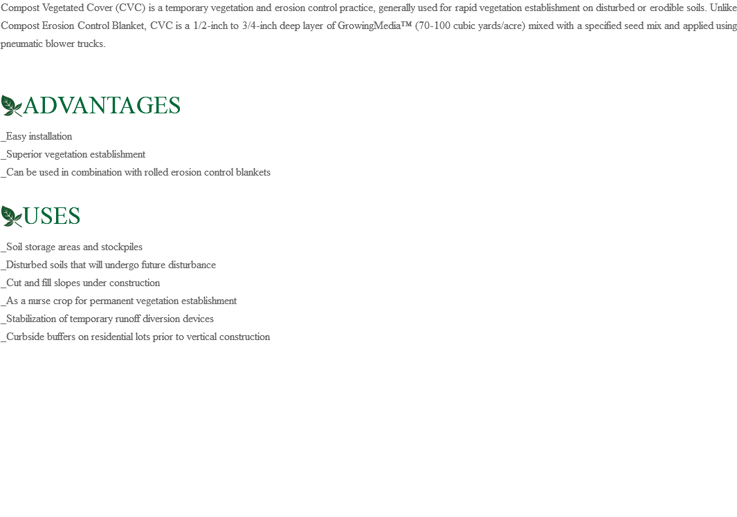 Compost Vegetated Cover (CVC) is a temporary vegetation and erosion control practice, generally used for rapid vegetation establishment on disturbed or erodible soils. Unlike Compost Erosion Control Blanket, CVC is a 1/2-inch to 3/4-inch deep layer of GrowingMedia™ (70-100 cubic yards/acre) mixed with a specified seed mix and applied using pneumatic blower trucks. ﷯ADVANTAGES _Easy installation _Superior vegetation establishment _Can be used in combination with rolled erosion control blankets ﷯USES _Soil storage areas and stockpiles _Disturbed soils that will undergo future disturbance _Cut and fill slopes under construction _As a nurse crop for permanent vegetation establishment _Stabilization of temporary runoff diversion devices _Curbside buffers on residential lots prior to vertical construction 