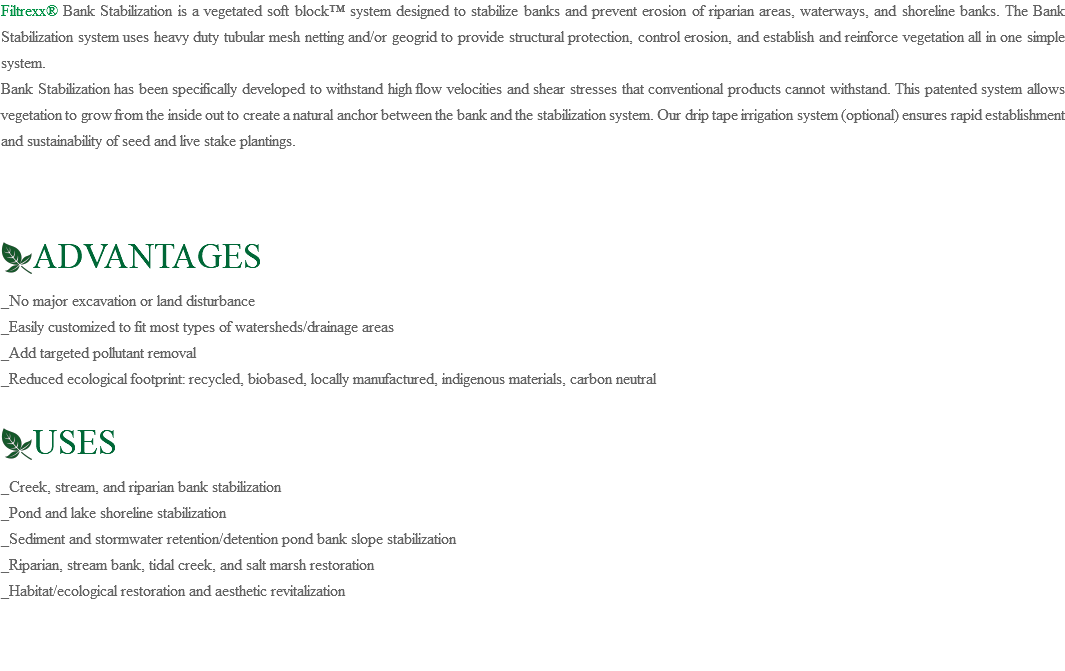 Filtrexx® Bank Stabilization is a vegetated soft block™ system designed to stabilize banks and prevent erosion of riparian areas, waterways, and shoreline banks. The Bank Stabilization system uses heavy duty tubular mesh netting and/or geogrid to provide structural protection, control erosion, and establish and reinforce vegetation all in one simple system. Bank Stabilization has been specifically developed to withstand high flow velocities and shear stresses that conventional products cannot withstand. This patented system allows vegetation to grow from the inside out to create a natural anchor between the bank and the stabilization system. Our drip tape irrigation system (optional) ensures rapid establishment and sustainability of seed and live stake plantings. ﷯ADVANTAGES _No major excavation or land disturbance _Easily customized to fit most types of watersheds/drainage areas _Add targeted pollutant removal _Reduced ecological footprint: recycled, biobased, locally manufactured, indigenous materials, carbon neutral ﷯USES _Creek, stream, and riparian bank stabilization _Pond and lake shoreline stabilization _Sediment and stormwater retention/detention pond bank slope stabilization _Riparian, stream bank, tidal creek, and salt marsh restoration _Habitat/ecological restoration and aesthetic revitalization