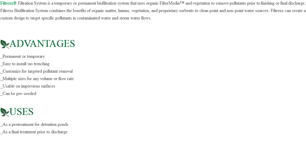 Filtrexx® Filtration System is a temporary or permanent biofiltration system that uses organic FilterMedia™ and vegetation to remove pollutants prior to finishing or final discharge. Filtrexx Biofiltration System combines the benefits of organic matter, humus, vegetation, and proprietary sorbents to clean point and non-point water sources. Filtrexx can create a custom design to target specific pollutants in contaminated water and storm water flows. ﷯ADVANTAGES _Permanent or temporary _Easy to install–no trenching _Customize for targeted pollutant removal _Multiple sizes for any volume or flow rate _Usable on impervious surfaces _Can be pre-seeded ﷯USES _As a pretreatment for detention ponds _As a final treatment prior to discharge 