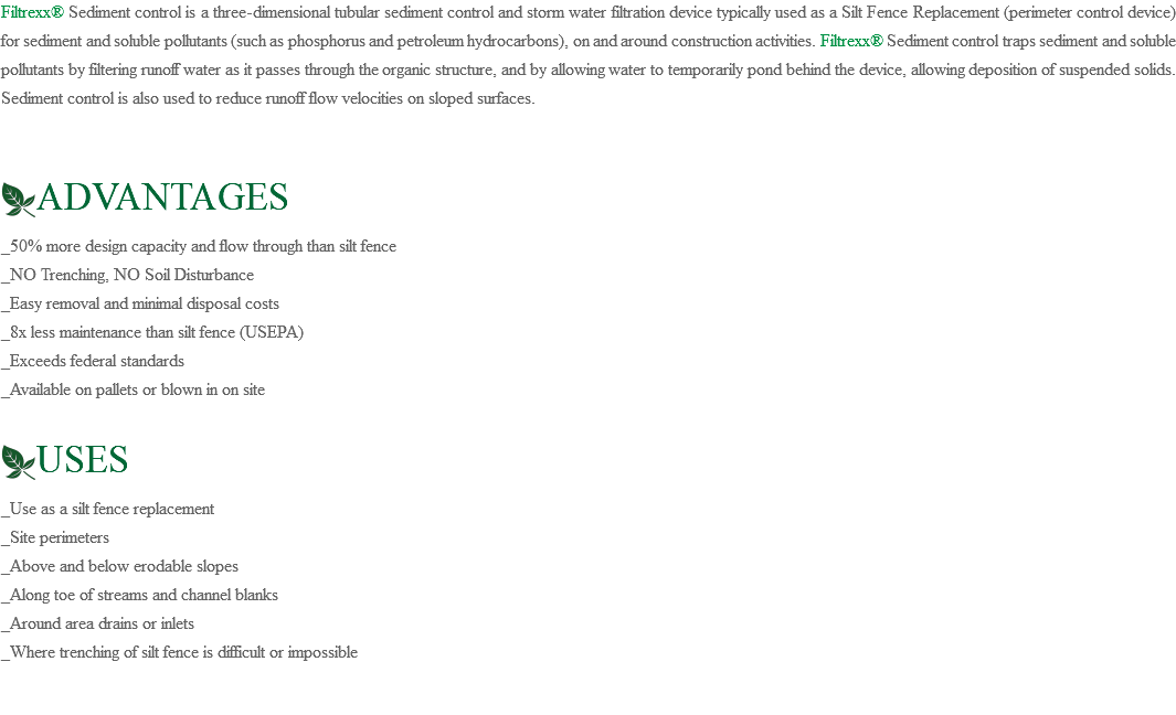 Filtrexx® Sediment control is a three-dimensional tubular sediment control and storm water filtration device typically used as a Silt Fence Replacement (perimeter control device) for sediment and soluble pollutants (such as phosphorus and petroleum hydrocarbons), on and around construction activities. Filtrexx® Sediment control traps sediment and soluble pollutants by filtering runoff water as it passes through the organic structure, and by allowing water to temporarily pond behind the device, allowing deposition of suspended solids. Sediment control is also used to reduce runoff flow velocities on sloped surfaces. ﷯ADVANTAGES _50% more design capacity and flow through than silt fence _NO Trenching, NO Soil Disturbance _Easy removal and minimal disposal costs _8x less maintenance than silt fence (USEPA) _Exceeds federal standards _Available on pallets or blown in on site ﷯USES _Use as a silt fence replacement _Site perimeters _Above and below erodable slopes _Along toe of streams and channel blanks _Around area drains or inlets _Where trenching of silt fence is difficult or impossible 