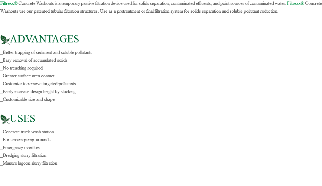 Filtrexx® Concrete Washouts is a temporary passive filtration device used for solids separation, contaminated effluents, and point sources of contaminated water. Filtrexx® Concrete Washouts use our patented tubular filtration structures. Use as a pretreatment or final filtration system for solids separation and soluble pollutant reduction. ﷯ADVANTAGES _Better trapping of sediment and soluble pollutants _Easy removal of accumulated solids _No trenching required _Greater surface area contact _Customize to remove targeted pollutants _Easily increase design height by stacking _Customizable size and shape ﷯USES _Concrete truck wash station _For stream pump-arounds _Emergency overflow _Dredging slurry filtration _Manure lagoon slurry filtration