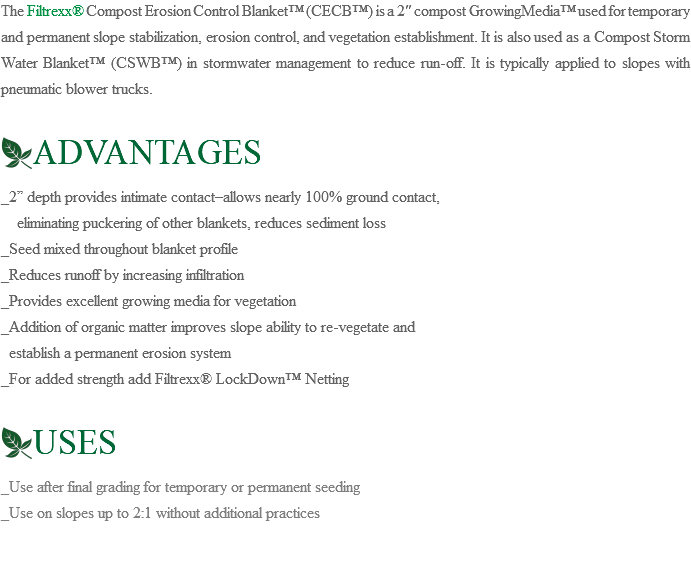 The Filtrexx® Compost Erosion Control Blanket™ (CECB™) is a 2″ compost GrowingMedia™ used for temporary and permanent slope stabilization, erosion control, and vegetation establishment. It is also used as a Compost Storm Water Blanket™ (CSWB™) in stormwater management to reduce run-off. It is typically applied to slopes with pneumatic blower trucks. ﷯ADVANTAGES _2” depth provides intimate contact–allows nearly 100% ground contact, eliminating puckering of other blankets, reduces sediment loss _Seed mixed throughout blanket profile _Reduces runoff by increasing infiltration _Provides excellent growing media for vegetation _Addition of organic matter improves slope ability to re-vegetate and establish a permanent erosion system _For added strength add Filtrexx® LockDown™ Netting ﷯USES _Use after final grading for temporary or permanent seeding _Use on slopes up to 2:1 without additional practices