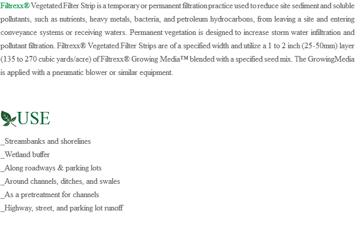 Filtrexx® Vegetated Filter Strip is a temporary or permanent filtration practice used to reduce site sediment and soluble pollutants, such as nutrients, heavy metals, bacteria, and petroleum hydrocarbons, from leaving a site and entering conveyance systems or receiving waters. Permanent vegetation is designed to increase storm water infiltration and pollutant filtration. Filtrexx® Vegetated Filter Strips are of a specified width and utilize a 1 to 2 inch (25-50mm) layer (135 to 270 cubic yards/acre) of Filtrexx® Growing Media™ blended with a specified seed mix. The GrowingMedia is applied with a pneumatic blower or similar equipment. ﷯USE _Streambanks and shorelines _Wetland buffer _Along roadways & parking lots _Around channels, ditches, and swales _As a pretreatment for channels _Highway, street, and parking lot runoff
