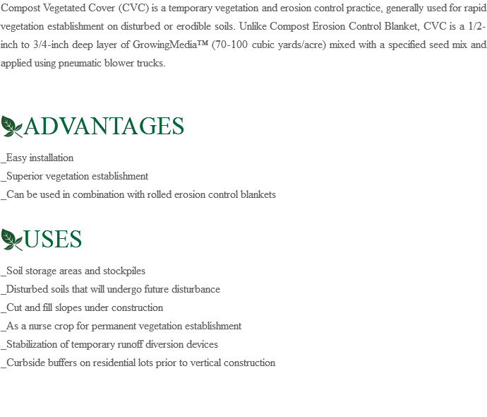 Compost Vegetated Cover (CVC) is a temporary vegetation and erosion control practice, generally used for rapid vegetation establishment on disturbed or erodible soils. Unlike Compost Erosion Control Blanket, CVC is a 1/2-inch to 3/4-inch deep layer of GrowingMedia™ (70-100 cubic yards/acre) mixed with a specified seed mix and applied using pneumatic blower trucks. ﷯ADVANTAGES _Easy installation _Superior vegetation establishment _Can be used in combination with rolled erosion control blankets ﷯USES _Soil storage areas and stockpiles _Disturbed soils that will undergo future disturbance _Cut and fill slopes under construction _As a nurse crop for permanent vegetation establishment _Stabilization of temporary runoff diversion devices _Curbside buffers on residential lots prior to vertical construction 