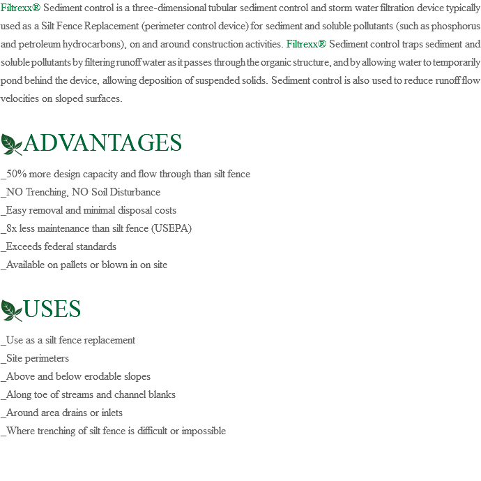 Filtrexx® Sediment control is a three-dimensional tubular sediment control and storm water filtration device typically used as a Silt Fence Replacement (perimeter control device) for sediment and soluble pollutants (such as phosphorus and petroleum hydrocarbons), on and around construction activities. Filtrexx® Sediment control traps sediment and soluble pollutants by filtering runoff water as it passes through the organic structure, and by allowing water to temporarily pond behind the device, allowing deposition of suspended solids. Sediment control is also used to reduce runoff flow velocities on sloped surfaces. ﷯ADVANTAGES _50% more design capacity and flow through than silt fence _NO Trenching, NO Soil Disturbance _Easy removal and minimal disposal costs _8x less maintenance than silt fence (USEPA) _Exceeds federal standards _Available on pallets or blown in on site ﷯USES _Use as a silt fence replacement _Site perimeters _Above and below erodable slopes _Along toe of streams and channel blanks _Around area drains or inlets _Where trenching of silt fence is difficult or impossible 