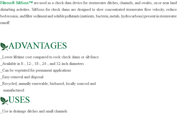 Filtrexx® SiltSoxx™ are used as a check dam device for stormwater ditches, channels, and swales, on or near land disturbing activities. SiltSoxx for check dams are designed to slow concentrated stormwater flow velocity, reduce bed erosion, and filter sediment and soluble pollutants (nutrients, bacteria, metals, hydrocarbons) present in stormwater runoff. ﷯ADVANTAGES _Lower lifetime cost compared to rock check dams or silt fence _Available in 8-, 12-, 18-, 24-, and 32-inch diameters _Can be vegetated for permanent applications _Easy removal and disposal _Recycled, annually renewable, biobased, locally sourced and manufactured ﷯USES _Use in drainage ditches and small channels 