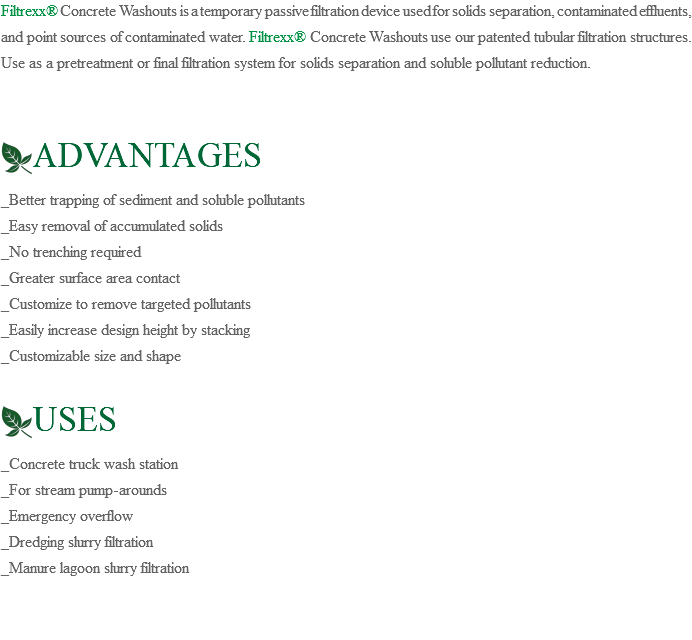 Filtrexx® Concrete Washouts is a temporary passive filtration device used for solids separation, contaminated effluents, and point sources of contaminated water. Filtrexx® Concrete Washouts use our patented tubular filtration structures. Use as a pretreatment or final filtration system for solids separation and soluble pollutant reduction. ﷯ADVANTAGES _Better trapping of sediment and soluble pollutants _Easy removal of accumulated solids _No trenching required _Greater surface area contact _Customize to remove targeted pollutants _Easily increase design height by stacking _Customizable size and shape ﷯USES _Concrete truck wash station _For stream pump-arounds _Emergency overflow _Dredging slurry filtration _Manure lagoon slurry filtration