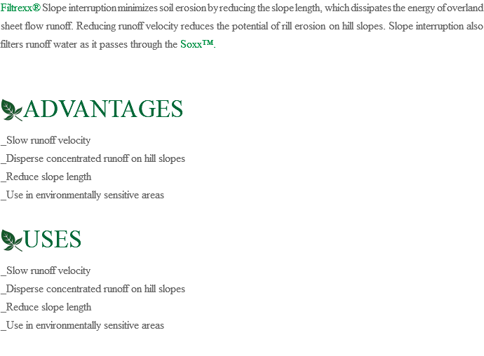 Filtrexx® Slope interruption minimizes soil erosion by reducing the slope length, which dissipates the energy of overland sheet flow runoff. Reducing runoff velocity reduces the potential of rill erosion on hill slopes. Slope interruption also filters runoff water as it passes through the Soxx™. ﷯ADVANTAGES _Slow runoff velocity _Disperse concentrated runoff on hill slopes _Reduce slope length _Use in environmentally sensitive areas ﷯USES _Slow runoff velocity _Disperse concentrated runoff on hill slopes _Reduce slope length _Use in environmentally sensitive areas 