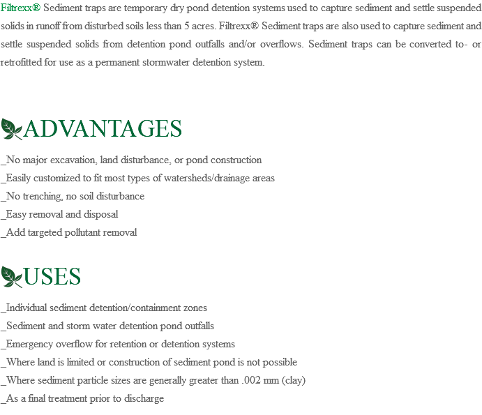 Filtrexx® Sediment traps are temporary dry pond detention systems used to capture sediment and settle suspended solids in runoff from disturbed soils less than 5 acres. Filtrexx® Sediment traps are also used to capture sediment and settle suspended solids from detention pond outfalls and/or overflows. Sediment traps can be converted to- or retrofitted for use as a permanent stormwater detention system. ﷯ADVANTAGES _No major excavation, land disturbance, or pond construction _Easily customized to fit most types of watersheds/drainage areas _No trenching, no soil disturbance _Easy removal and disposal _Add targeted pollutant removal ﷯USES _Individual sediment detention/containment zones _Sediment and storm water detention pond outfalls _Emergency overflow for retention or detention systems _Where land is limited or construction of sediment pond is not possible _Where sediment particle sizes are generally greater than .002 mm (clay) _As a final treatment prior to discharge