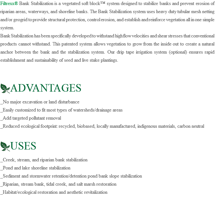Filtrexx® Bank Stabilization is a vegetated soft block™ system designed to stabilize banks and prevent erosion of riparian areas, waterways, and shoreline banks. The Bank Stabilization system uses heavy duty tubular mesh netting and/or geogrid to provide structural protection, control erosion, and establish and reinforce vegetation all in one simple system. Bank Stabilization has been specifically developed to withstand high flow velocities and shear stresses that conventional products cannot withstand. This patented system allows vegetation to grow from the inside out to create a natural anchor between the bank and the stabilization system. Our drip tape irrigation system (optional) ensures rapid establishment and sustainability of seed and live stake plantings. ﷯ADVANTAGES _No major excavation or land disturbance _Easily customized to fit most types of watersheds/drainage areas _Add targeted pollutant removal _Reduced ecological footprint: recycled, biobased, locally manufactured, indigenous materials, carbon neutral ﷯USES _Creek, stream, and riparian bank stabilization _Pond and lake shoreline stabilization _Sediment and stormwater retention/detention pond bank slope stabilization _Riparian, stream bank, tidal creek, and salt marsh restoration _Habitat/ecological restoration and aesthetic revitalization
