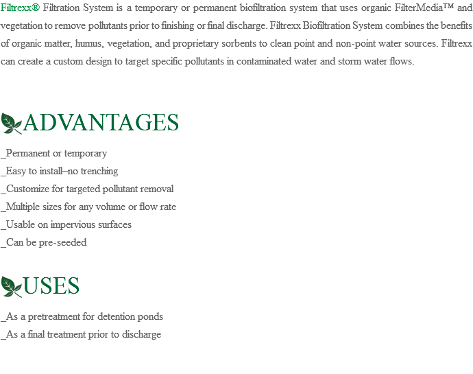 Filtrexx® Filtration System is a temporary or permanent biofiltration system that uses organic FilterMedia™ and vegetation to remove pollutants prior to finishing or final discharge. Filtrexx Biofiltration System combines the benefits of organic matter, humus, vegetation, and proprietary sorbents to clean point and non-point water sources. Filtrexx can create a custom design to target specific pollutants in contaminated water and storm water flows. ﷯ADVANTAGES _Permanent or temporary _Easy to install–no trenching _Customize for targeted pollutant removal _Multiple sizes for any volume or flow rate _Usable on impervious surfaces _Can be pre-seeded ﷯USES _As a pretreatment for detention ponds _As a final treatment prior to discharge 