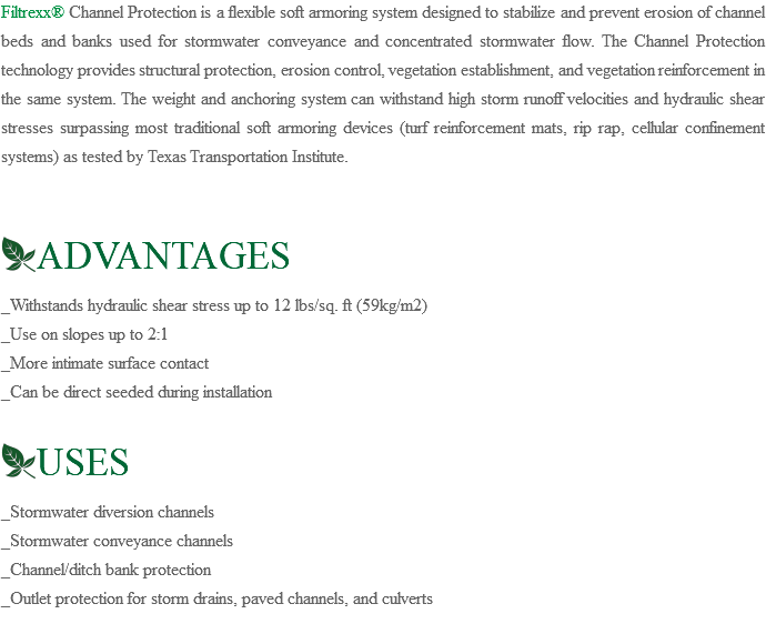 Filtrexx® Channel Protection is a flexible soft armoring system designed to stabilize and prevent erosion of channel beds and banks used for stormwater conveyance and concentrated stormwater flow. The Channel Protection technology provides structural protection, erosion control, vegetation establishment, and vegetation reinforcement in the same system. The weight and anchoring system can withstand high storm runoff velocities and hydraulic shear stresses surpassing most traditional soft armoring devices (turf reinforcement mats, rip rap, cellular confinement systems) as tested by Texas Transportation Institute. ﷯ADVANTAGES _Withstands hydraulic shear stress up to 12 lbs/sq. ft (59kg/m2) _Use on slopes up to 2:1 _More intimate surface contact _Can be direct seeded during installation  ﷯USES _Stormwater diversion channels _Stormwater conveyance channels _Channel/ditch bank protection _Outlet protection for storm drains, paved channels, and culverts 